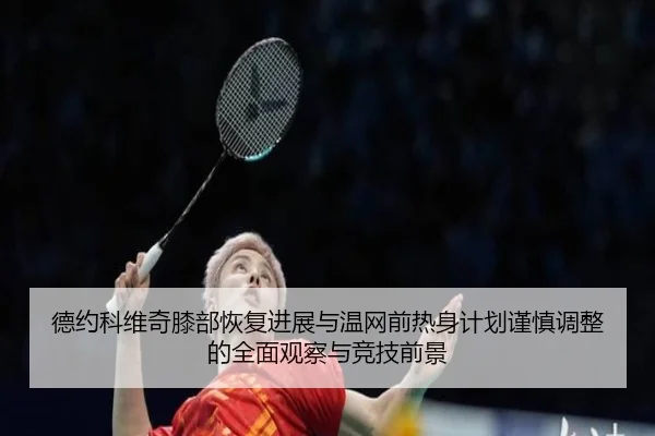 德约科维奇膝部恢复进展与温网前热身计划谨慎调整的全面观察与竞技前景