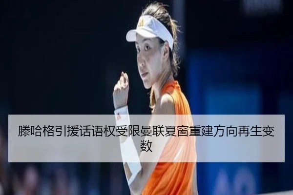 滕哈格引援话语权受限曼联夏窗重建方向再生变数